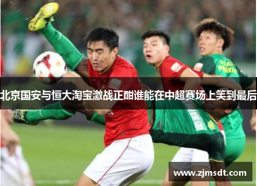 北京国安与恒大淘宝激战正酣谁能在中超赛场上笑到最后