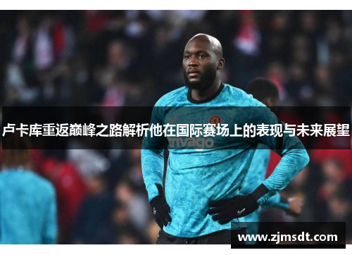 卢卡库重返巅峰之路解析他在国际赛场上的表现与未来展望