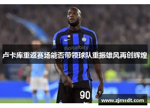 卢卡库重返赛场能否带领球队重振雄风再创辉煌 卢卡库重返赛场能否带领球队重振雄风再创辉煌