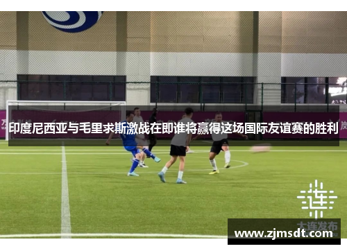 印度尼西亚与毛里求斯激战在即谁将赢得这场国际友谊赛的胜利