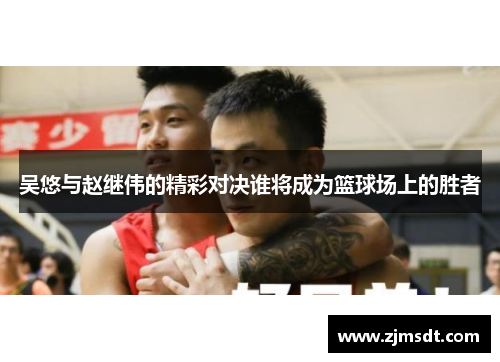 吴悠与赵继伟的精彩对决谁将成为篮球场上的胜者