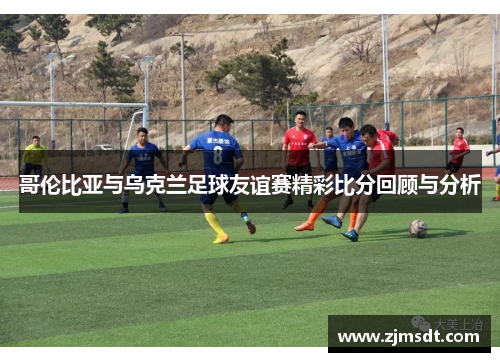 哥伦比亚与乌克兰足球友谊赛精彩比分回顾与分析