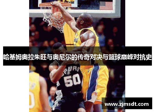 哈基姆奥拉朱旺与奥尼尔的传奇对决与篮球巅峰对抗史