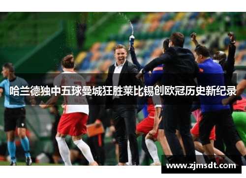 哈兰德独中五球曼城狂胜莱比锡创欧冠历史新纪录