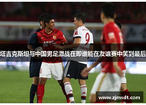 塔吉克斯坦与中国男足激战在即谁能在友谊赛中笑到最后