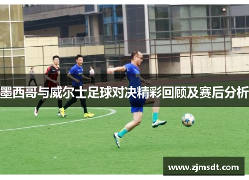 墨西哥与威尔士足球对决精彩回顾及赛后分析