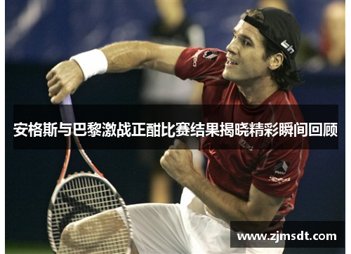 安格斯与巴黎激战正酣比赛结果揭晓精彩瞬间回顾