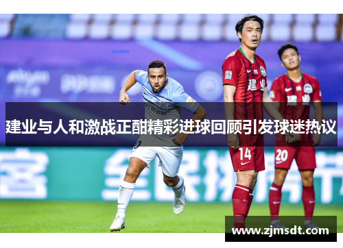 建业与人和激战正酣精彩进球回顾引发球迷热议