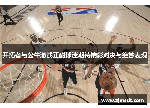 开拓者与公牛激战正酣球迷期待精彩对决与绝妙表现