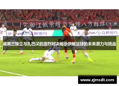 德黑兰独立与扎巴汉的激烈对决揭示伊朗足球的未来潜力与挑战