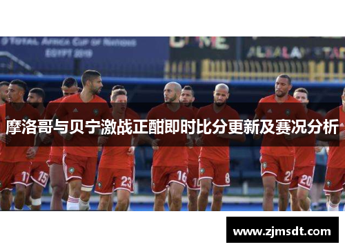 摩洛哥与贝宁激战正酣即时比分更新及赛况分析