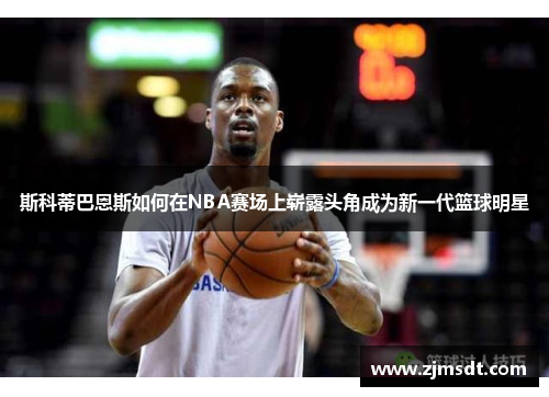 斯科蒂巴恩斯如何在NBA赛场上崭露头角成为新一代篮球明星