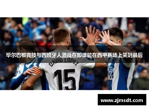毕尔巴鄂竞技与西班牙人激战在即谁能在西甲赛场上笑到最后